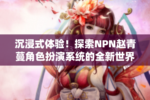 沉浸式体验！探索NPN赵青蔓角色扮演系统的全新世界