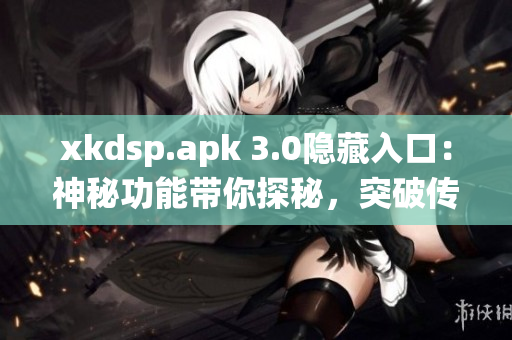 xkdsp.apk 3.0隐藏入口：神秘功能带你探秘，突破传统体验