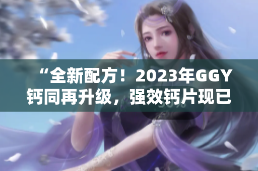 “全新配方！2023年GGY钙同再升级，强效钙片现已上市！”