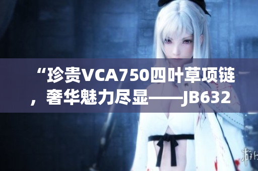 “珍贵VCA750四叶草项链，奢华魅力尽显——JB632583款式再掀风潮！”