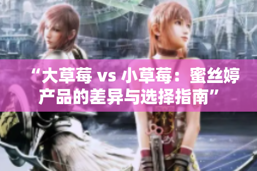 “大草莓 vs 小草莓：蜜丝婷产品的差异与选择指南”