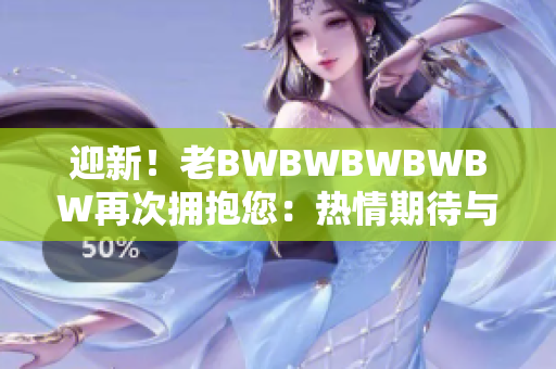 迎新！老BWBWBWBWBW再次拥抱您：热情期待与您再度相遇