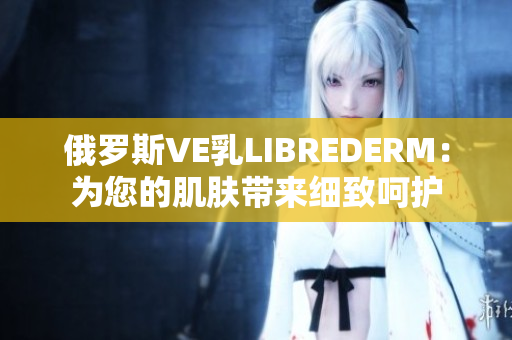 俄罗斯VE乳LIBREDERM：为您的肌肤带来细致呵护