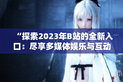 “探索2023年B站的全新入口：尽享多媒体娱乐与互动体验”