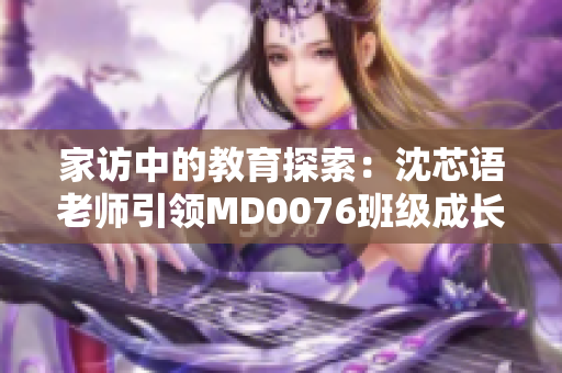 家访中的教育探索：沈芯语老师引领MD0076班级成长