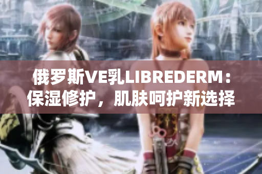 俄罗斯VE乳LIBREDERM：保湿修护，肌肤呵护新选择