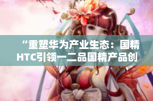 “重塑华为产业生态：国精HTC引领一二品国精产品创新潮流”