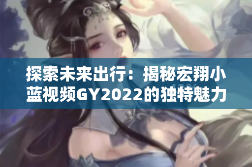 探索未来出行：揭秘宏翔小蓝视频GY2022的独特魅力与先进科技