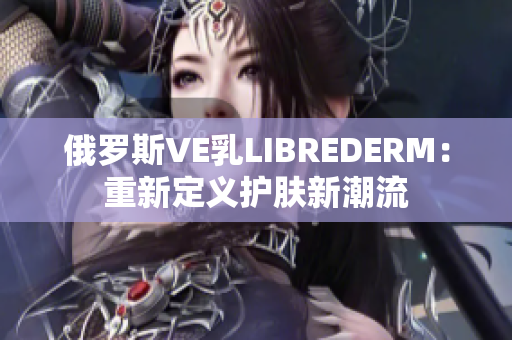 俄罗斯VE乳LIBREDERM：重新定义护肤新潮流