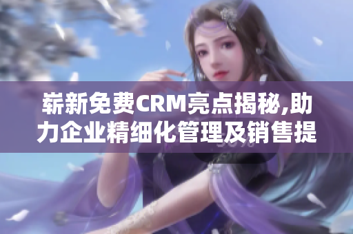 崭新免费CRM亮点揭秘,助力企业精细化管理及销售提升