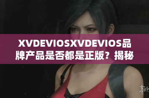 XVDEVIOSXVDEVIOS品牌产品是否都是正版？揭秘真相