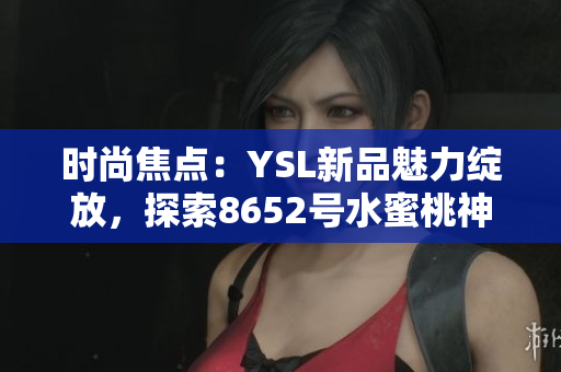 时尚焦点：YSL新品魅力绽放，探索8652号水蜜桃神秘魔力