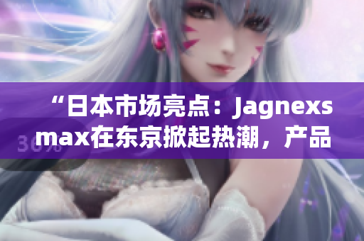 “日本市场亮点：Jagnexsmax在东京掀起热潮，产品备受追捧！”