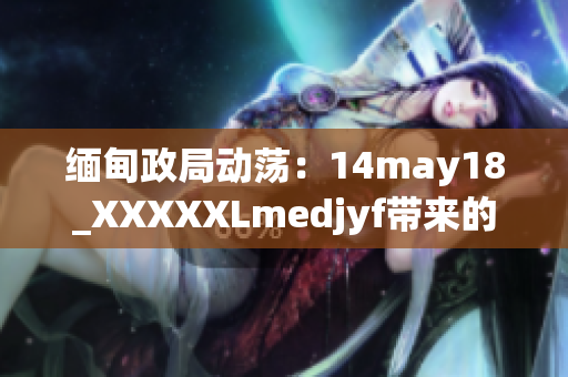 缅甸政局动荡：14may18_XXXXXLmedjyf带来的影响及其后果