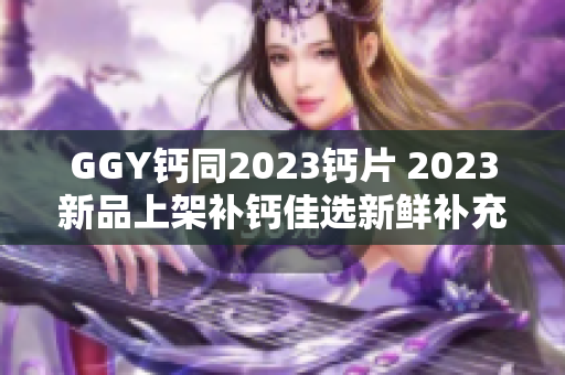 GGY钙同2023钙片 2023新品上架补钙佳选新鲜补充钙质更好吸收