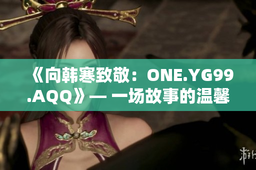 《向韩寒致敬：ONE.YG99.AQQ》— 一场故事的温馨回忆