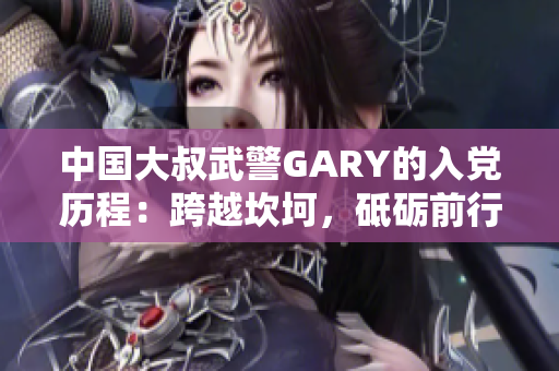 中国大叔武警GARY的入党历程：跨越坎坷，砥砺前行