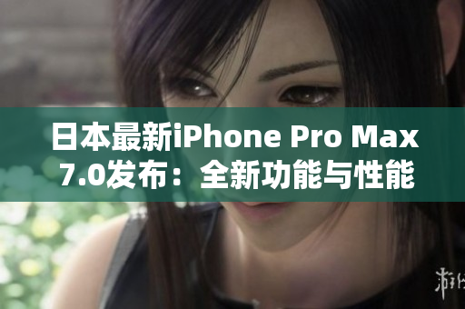 日本最新iPhone Pro Max 7.0发布：全新功能与性能升级!