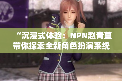 “沉浸式体验：NPN赵青蔓带你探索全新角色扮演系统”