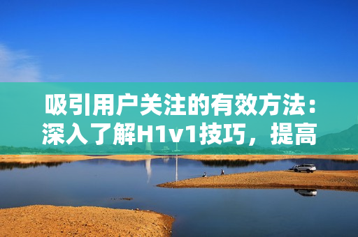 吸引用户关注的有效方法：深入了解H1v1技巧，提高内容质量