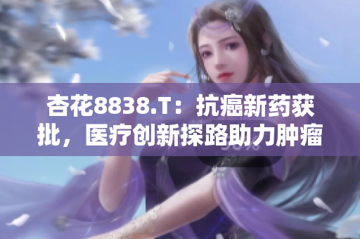 杏花8838.T：抗癌新药获批，医疗创新探路助力肿瘤治疗