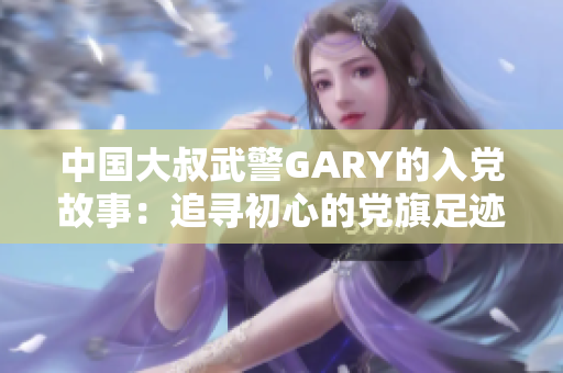 中国大叔武警GARY的入党故事：追寻初心的党旗足迹