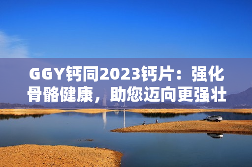 GGY钙同2023钙片：强化骨骼健康，助您迈向更强壮的未来