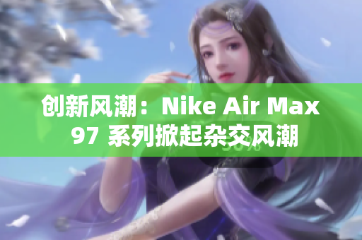 创新风潮：Nike Air Max 97 系列掀起杂交风潮