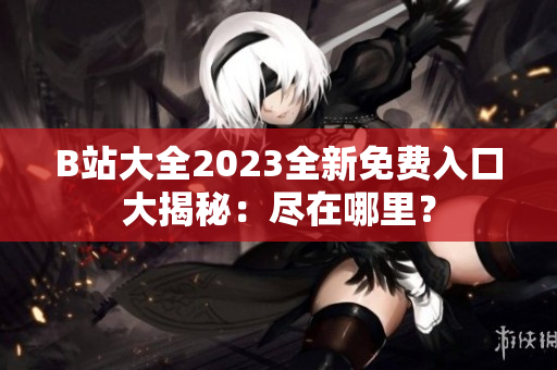 B站大全2023全新免费入口大揭秘：尽在哪里？