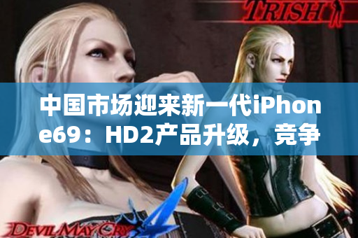 中国市场迎来新一代iPhone69：HD2产品升级，竞争力凸显