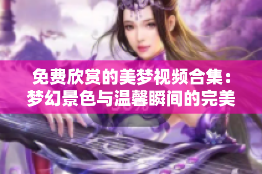 免费欣赏的美梦视频合集：梦幻景色与温馨瞬间的完美分享