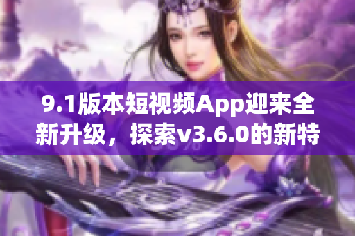 9.1版本短视频App迎来全新升级，探索v3.6.0的新特性