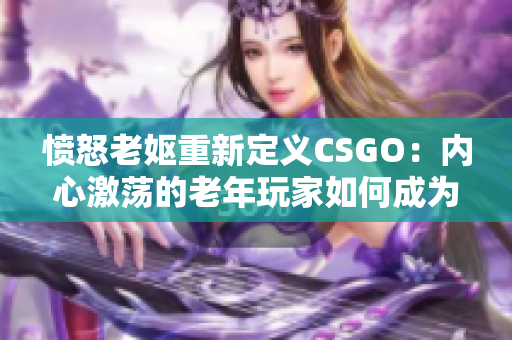 愤怒老妪重新定义CSGO：内心激荡的老年玩家如何成为游戏中的传奇