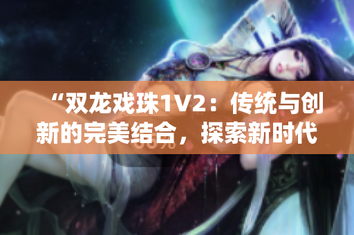 “双龙戏珠1V2：传统与创新的完美结合，探索新时代的双龙传奇”