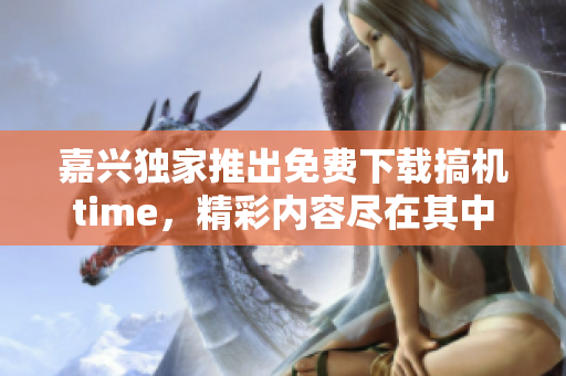 嘉兴独家推出免费下载搞机time，精彩内容尽在其中