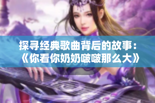 探寻经典歌曲背后的故事：《你看你奶奶啵啵那么大》的来历及意义