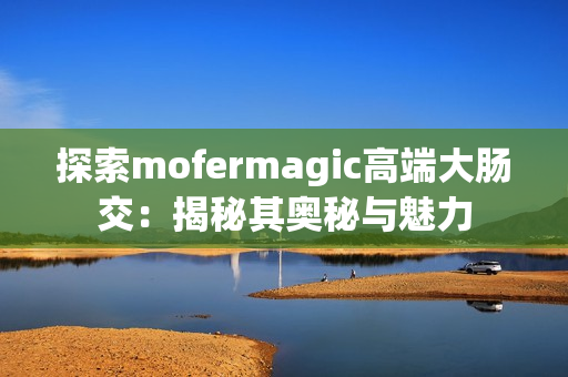 探索mofermagic高端大肠交：揭秘其奥秘与魅力