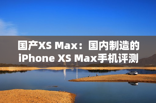 国产XS Max：国内制造的iPhone XS Max手机评测与比较