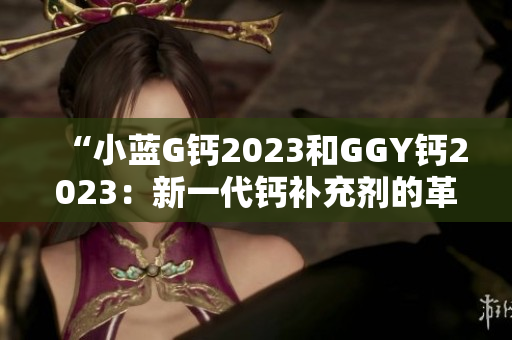 “小蓝G钙2023和GGY钙2023：新一代钙补充剂的革命性选择！”