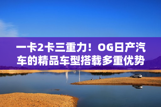 一卡2卡三重力！OG日产汽车的精品车型搭载多重优势，魅力再升级