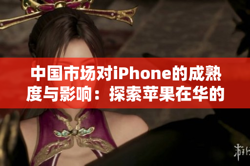 中国市场对iPhone的成熟度与影响：探索苹果在华的成功之路