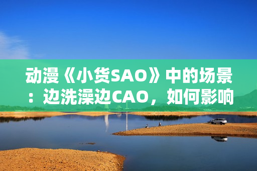 动漫《小货SAO》中的场景：边洗澡边CAO，如何影响角色成长？