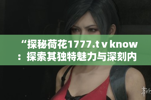 “探秘荷花1777.tⅴknow：探索其独特魅力与深刻内涵”