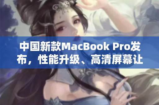 中国新款MacBook Pro发布，性能升级、高清屏幕让人惊艳