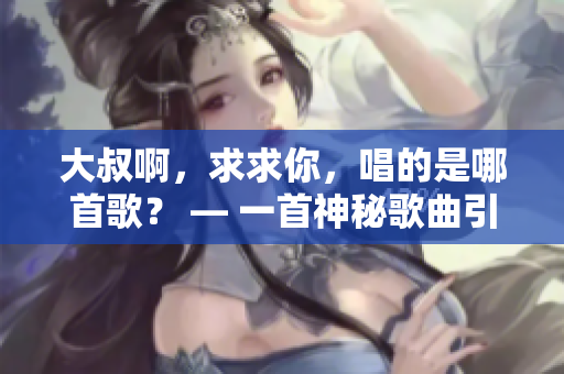 大叔啊，求求你，唱的是哪首歌？ — 一首神秘歌曲引人猜想