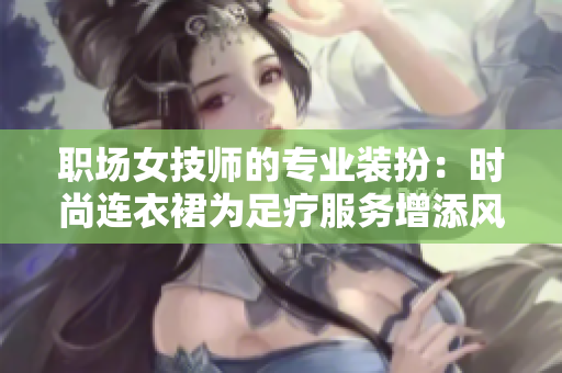 职场女技师的专业装扮：时尚连衣裙为足疗服务增添风采