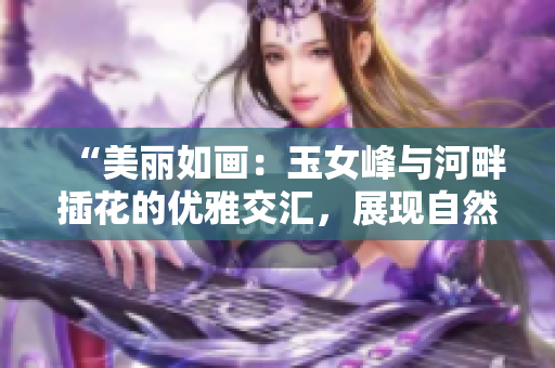 “美丽如画：玉女峰与河畔插花的优雅交汇，展现自然与艺术的完美结合”