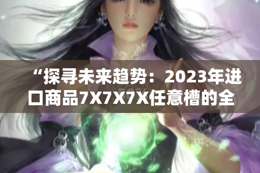 “探寻未来趋势：2023年进口商品7X7X7X任意槽的全面解析”