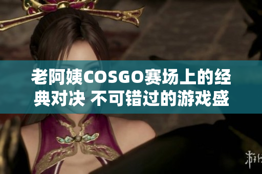 老阿姨COSGO赛场上的经典对决 不可错过的游戏盛宴!