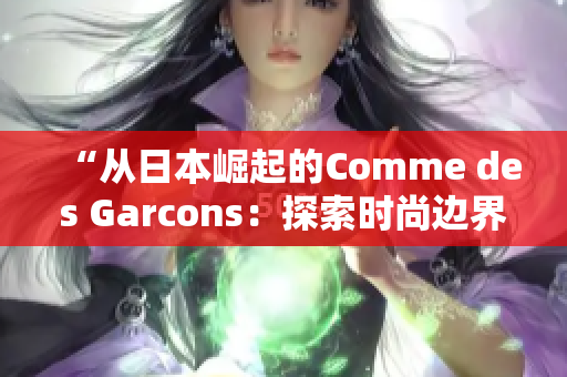 “从日本崛起的Comme des Garcons：探索时尚边界的创新之路”